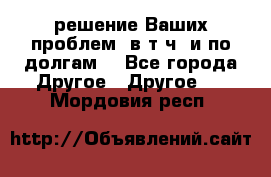 решение Ваших проблем (в т.ч. и по долгам) - Все города Другое » Другое   . Мордовия респ.